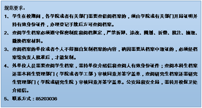 文本框: 規(guī)范要求：1、	學生在校期間，各學院或者有關部門需要查借閱檔案的，須由學院或有關部門開局證明并持有效身份證件，辦理登記手續(xù)后方可查閱檔案。2、	查閱學生檔案必須遵守保密制度和閱檔規(guī)定，嚴禁拆卸、涂改、圈劃、折疊、批注、抽取、撤換檔案材料。3、	查閱檔案的單位或者個人不得擅自復制檔案的內(nèi)容，確因需要從檔案中取證的，必須經(jīng)檔案館負責人批準后，才能復制。4、	外單位人員需要查閱學生檔案，需持單位介紹信和查閱人有效身份證件；查閱本科生檔案還需本科生管理部門（學院或者學工部）審核同意并簽字蓋章，查閱研究生檔案還需研究生管理部門（學院或研究生院）審核同意并簽字蓋章。公安局和安全局，需轉(zhuǎn)開校保衛(wèi)處介紹信。5、	聯(lián)系方式：852030366、	7、	禁止查閱本人及其家屬的檔案。8、	學生檔案一般不外借，確因工作需要借出使用時，要說明理由，經(jīng)檔案館負責人批準，并嚴格履行借閱手續(xù)。借出的檔案應妥善保管，不得交無關人員翻閱，不得轉(zhuǎn)借，不得復制，限期（五個工作日內(nèi)）歸還，逾期須辦理續(xù)借手續(xù)。